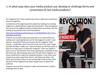 1. In what ways does your media product use, develop or challenge forms and
conventions of real media products?
The magazine that I have created uses various codes and conventions
found in magazines.
I started out at the beginning of the project by looking at an existing
magazine to identify generic codes and conventions. Then throughout
the course of my magazine tried to include these conventions into the
making of my product and in the final product.
http://laurenoakleyasmedia.blogspot.co.uk/2016/09/on-this-i-have-
identified-most.html
I tried to use as many codes and conventions as I could whilst also
making sure I used appropriate one for the magazine as well. I used
obvious conventions that are necessary for the magazine, these
include : a masthead; cover lines and a main cover line; main image;
barcode and date. I made sure I had all of these on the front cover as
they are a major part in creating the magazine. I then also added in
items such as the left third. This means putting your masthead on the
left hand side. My masthead spans over the top of the magazine so I
chose a bold font to make the masthead standout. I also used a very
simple house style using three colours red, black and white. I felt
these were the best colours to use as they didn’t distract from other
elements of the magazine and used enough colour to attract the
audience.
However not only did I use generic codes and conventions I tried to
challenge them as well.
 