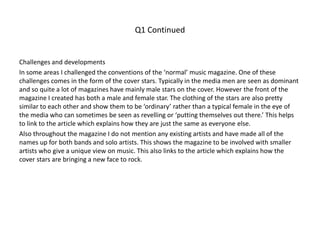 Q1 Continued
Challenges and developments
In some areas I challenged the conventions of the ‘normal’ music magazine. One of these
challenges comes in the form of the cover stars. Typically in the media men are seen as dominant
and so quite a lot of magazines have mainly male stars on the cover. However the front of the
magazine I created has both a male and female star. The clothing of the stars are also pretty
similar to each other and show them to be ‘ordinary’ rather than a typical female in the eye of
the media who can sometimes be seen as revelling or ‘putting themselves out there.’ This helps
to link to the article which explains how they are just the same as everyone else.
Also throughout the magazine I do not mention any existing artists and have made all of the
names up for both bands and solo artists. This shows the magazine to be involved with smaller
artists who give a unique view on music. This also links to the article which explains how the
cover stars are bringing a new face to rock.
 