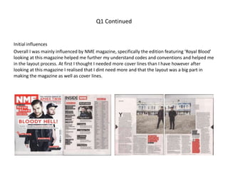 Q1 Continued
Initial influences
Overall I was mainly influenced by NME magazine, specifically the edition featuring ‘Royal Blood’
looking at this magazine helped me further my understand codes and conventions and helped me
in the layout process. At first I thought I needed more cover lines than I have however after
looking at this magazine I realised that I dint need more and that the layout was a big part in
making the magazine as well as cover lines.
 