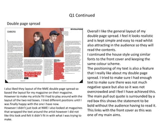 Q1 Continued
Double page spread
I also liked they layout of the NME double page spread so
based the layout for my magazine on their magazine.
However to make my article fit I had to play around with the
layout of the two red boxes. I tried different positions until I
was finally happy with the one I have now.
However I didn’t just look at NME I also looked at magazines
that wrapped the text around the artist however I did not
like this look and felt it didn’t fit in with what I was trying to
make.
Overall I like the general layout of my
double page spread. I feel it looks realistic
and is kept simple and easy to read whilst
also attracting in the audience so they will
read the contents.
I continued the house style using similar
fonts to the front cover and keeping the
same colour scheme.
The positioning of my text is also a feature
that I really like about my double page
spread. I tried to make sure I had enough
text to make sure there was not much
negative space but also so it was not
overcrowded and I feel I have achieved this.
The main pull out quote is surrounded by a
red box this shows the statement to be
bold without the audience having to read it.
This links with the front cover as this was
one of my main aims.
 