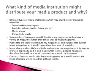  Different types of media institutions which may distribute my magazine
would be:
◦ Supermarkets/newsagents
◦ Publishers (Bauer Media, Future plc etc.)
◦ Music shops
◦ Concerts/Festivals
 Supermarkets/newsagents could distribute my magazine as they have a
variety of magazines which they sell as well as music magazines.
 Publishers are likely to distribute my magazine as some publishers publish
music magazines so it would depend on their area of specialty.
 Music shops such as HMV are likely to distribute my magazine as it is a genre
of music especially as it is pop music which is most popular nowadays
therefore there will be a lot of customers who would be interested.
 Concerts/Festivals would distribute my magazine as it would interest the
types of people which would be at those events.
 