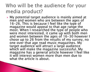  My potential target audience is mainly aimed at
men and women who are between the ages of
16-26. This is because I feel like the type of
magazine would appeal to that age range the
most. When I researched the type of people who
were most interested, it came up with both men
and women between the ages of 16-30 however I
chose up to 26 from the results of my survey, no
one over that age read music magazines. My
target audience will attract a large audience
which will make the magazine successful. My
magazine has a general article however I feel like
it will interest women more than men due to
what the article is about.
 