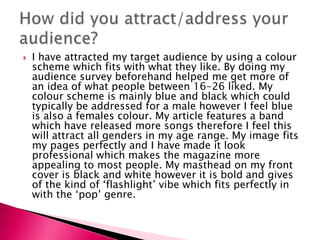  I have attracted my target audience by using a colour
scheme which fits with what they like. By doing my
audience survey beforehand helped me get more of
an idea of what people between 16-26 liked. My
colour scheme is mainly blue and black which could
typically be addressed for a male however I feel blue
is also a females colour. My article features a band
which have released more songs therefore I feel this
will attract all genders in my age range. My image fits
my pages perfectly and I have made it look
professional which makes the magazine more
appealing to most people. My masthead on my front
cover is black and white however it is bold and gives
of the kind of ‘flashlight’ vibe which fits perfectly in
with the ‘pop’ genre.
 