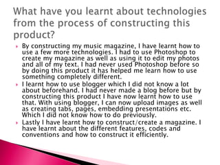  By constructing my music magazine, I have learnt how to
use a few more technologies. I had to use Photoshop to
create my magazine as well as using it to edit my photos
and all of my text. I had never used Photoshop before so
by doing this product it has helped me learn how to use
something completely different.
 I learnt how to use blogger which I did not know a lot
about beforehand. I had never made a blog before but by
constructing this product I have now learnt how to use
that. With using blogger, I can now upload images as well
as creating tabs, pages, embedding presentations etc.
Which I did not know how to do previously.
 Lastly I have learnt how to construct/create a magazine. I
have learnt about the different features, codes and
conventions and how to construct it efficiently.
 