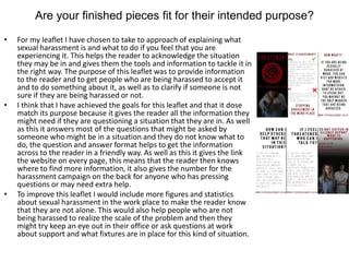 Are your finished pieces fit for their intended purpose?
• For my leaflet I have chosen to take to approach of explaining what
sexual harassment is and what to do if you feel that you are
experiencing it. This helps the reader to acknowledge the situation
they may be in and gives them the tools and information to tackle it in
the right way. The purpose of this leaflet was to provide information
to the reader and to get people who are being harassed to accept it
and to do something about it, as well as to clarify if someone is not
sure if they are being harassed or not.
• I think that I have achieved the goals for this leaflet and that it dose
match its purpose because it gives the reader all the information they
might need if they are questioning a situation that they are in. As well
as this it answers most of the questions that might be asked by
someone who might be in a situation and they do not know what to
do, the question and answer format helps to get the information
across to the reader in a friendly way. As well as this it gives the link
the website on every page, this means that the reader then knows
where to find more information, it also gives the number for the
harassment campaign on the back for anyone who has pressing
questions or may need extra help.
• To improve this leaflet I would include more figures and statistics
about sexual harassment in the work place to make the reader know
that they are not alone. This would also help people who are not
being harassed to realize the scale of the problem and then they
might try keep an eye out in their office or ask questions at work
about support and what fixtures are in place for this kind of situation.
 