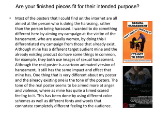Are your finished pieces fit for their intended purpose?
• Most of the posters that I could find on the internet are all
aimed at the person who is doing the harassing, rather
than the person being harassed. I wanted to do something
different here by aiming my campaign at the victim of the
harassment, who are usually women, by doing this I
differentiated my campaign from those that already exist.
Although mine has a different target audient mine and the
already existing product do have some things in common,
for example, they both use images of sexual harassment.
Although the real poster is a cartoon animated version of
harassment, it still has the same impact and effect that
mine has. One thing that is very different about my poster
and the already existing one is the tone of the posters. The
tone of the real poster seems to be aimed more at anger
and violence, where as mine has quite a timed scared
feeling to it. This has been done by using different color
schemes as well as different fonts and words that
connotate completely different feeling to the audience.
 
