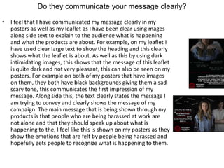 Do they communicate your message clearly?
• I feel that I have communicated my message clearly in my
posters as well as my leaflet as I have been clear using mages
along side text to explain to the audience what is happening
and what the products are about. For example, on my leaflet I
have used clear large text to show the heading and this clearly
shows what the leaflet is about. As well as this by using dark
intimidating images, this shows that the message of this leaflet
is quite dark and not very pleasant, this can also be seen on my
posters. For example on both of my posters that have images
on them, they both have black backgrounds giving them a sad
scary tone, this communicates the first impression of my
message. Along side this, the text clearly states the message I
am trying to convey and clearly shows the message of my
campaign. The main message that is being shown through my
products is that people who are being harassed at work are
not alone and that they should speak up about what is
happening to the, I feel like this is shown on my posters as they
show the emotions that are felt by people being harassed and
hopefully gets people to recognize what is happening to them.
 