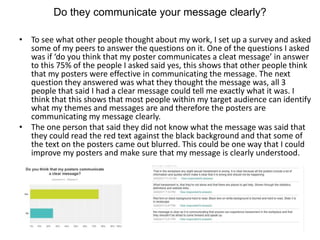 Do they communicate your message clearly?
• To see what other people thought about my work, I set up a survey and asked
some of my peers to answer the questions on it. One of the questions I asked
was if ‘do you think that my poster communicates a cleat message’ in answer
to this 75% of the people I asked said yes, this shows that other people think
that my posters were effective in communicating the message. The next
question they answered was what they thought the message was, all 3
people that said I had a clear message could tell me exactly what it was. I
think that this shows that most people within my target audience can identify
what my themes and messages are and therefore the posters are
communicating my message clearly.
• The one person that said they did not know what the message was said that
they could read the red text against the black background and that some of
the text on the posters came out blurred. This could be one way that I could
improve my posters and make sure that my message is clearly understood.
 