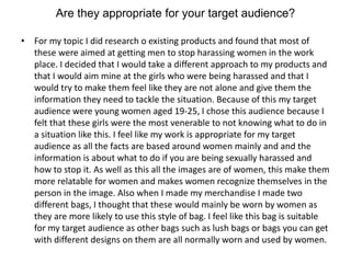 Are they appropriate for your target audience?
• For my topic I did research o existing products and found that most of
these were aimed at getting men to stop harassing women in the work
place. I decided that I would take a different approach to my products and
that I would aim mine at the girls who were being harassed and that I
would try to make them feel like they are not alone and give them the
information they need to tackle the situation. Because of this my target
audience were young women aged 19-25, I chose this audience because I
felt that these girls were the most venerable to not knowing what to do in
a situation like this. I feel like my work is appropriate for my target
audience as all the facts are based around women mainly and and the
information is about what to do if you are being sexually harassed and
how to stop it. As well as this all the images are of women, this make them
more relatable for women and makes women recognize themselves in the
person in the image. Also when I made my merchandise I made two
different bags, I thought that these would mainly be worn by women as
they are more likely to use this style of bag. I feel like this bag is suitable
for my target audience as other bags such as lush bags or bags you can get
with different designs on them are all normally worn and used by women.
 