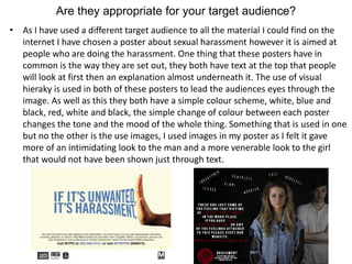 Are they appropriate for your target audience?
• As I have used a different target audience to all the material I could find on the
internet I have chosen a poster about sexual harassment however it is aimed at
people who are doing the harassment. One thing that these posters have in
common is the way they are set out, they both have text at the top that people
will look at first then an explanation almost underneath it. The use of visual
hieraky is used in both of these posters to lead the audiences eyes through the
image. As well as this they both have a simple colour scheme, white, blue and
black, red, white and black, the simple change of colour between each poster
changes the tone and the mood of the whole thing. Something that is used in one
but no the other is the use images, I used images in my poster as I felt it gave
more of an intimidating look to the man and a more venerable look to the girl
that would not have been shown just through text.
 