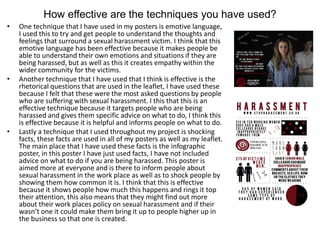 How effective are the techniques you have used?
• One technique that I have used in my posters is emotive language,
I used this to try and get people to understand the thoughts and
feelings that surround a sexual harassment victim. I think that this
emotive language has been effective because it makes people be
able to understand their own emotions and situations if they are
being harassed, but as well as this it creates empathy within the
wider community for the victims.
• Another technique that I have used that I think is effective is the
rhetorical questions that are used in the leaflet, I have used these
because I felt that these were the most asked questions by people
who are suffering with sexual harassment. I this that this is an
effective technique because it targets people who are being
harassed and gives them specific advice on what to do, I think this
is effective because it is helpful and informs people on what to do.
• Lastly a technique that I used throughout my project is shocking
facts, these facts are used in all of my posters as well as my leaflet.
The main place that I have used these facts is the infographic
poster, in this poster I have just used facts, I have not included
advice on what to do if you are being harassed. This poster is
aimed more at everyone and is there to inform people about
sexual harassment in the work place as well as to shock people by
showing them how common it is. I think that this is effective
because it shows people how much this happens and rings it top
their attention, this also means that they might find out more
about their work places policy on sexual harassment and if their
wasn’t one it could make them bring it up to people higher up in
the business so that one is created.
 