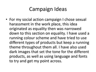 Campaign Ideas
• For my social action campaign I chose sexual
harassment in the work place, this idea
originated as equality then was narrowed
down to this section on equality. I have used a
running colour scheme and have tried to use
different types of products but keep a running
theme throughout them all. I have also used
dark images that set the tone for the different
products, as well as using language and fonts
to try and get my point across.
 