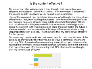 Is the content effective?
• On my survey I also asked people if they thought that my content was
effective, the question I asked was ‘Do you think my content is effective?’ I
then asked people to answer yes or no and leave a comment.
• One of the comment I got back from someone who thought my content was
effective was ‘Yes, from reading the posters I now know where to go if I am
ever sexually harassed at work, there is lots of useful information’. I think
that this shows that this person could take away some knowledge about
sexual harassment in the work place and could then use that in the future if
she ever needed to or may now be able to spot if someone else is acting
inappropriately with a colege. This shows me that my content was effective
for this person.
• On my survey I made a mistake that meant people could only tick one of the
options, so they could either tick yes, no, or leave a comment, this means
that only 66% of people who answered my survey ticked yes. However after
reading the comments I know that the person who left a comment did think
that my content was effective meaning that 82% of my audience thought
that my content was effective.
 