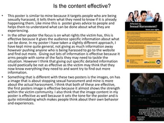 Is the content effective?
• This poster is similar to mine because it targets people who are being
sexually harassed, it tells them what they need to know if it is already
happening them. Like mine this is poster gives advice to people and
helps them to understand what can be done about what they are
experiencing.
• In the other poster the focus is on what rights the victim has, this is
effective because it gives the audience specific information about what
can be done. In my poster I have taken a slightly different approach, I
have kept mine quite general, not giving as much information away
however pushing anyone who is being harassed to go to the website
and find out more. Giving out lots of information is effective because it
arms people with some of the facts they may need to tackle the
situation. However I think that giving out specific detailed information
could poetically be not as effective as the victim may think that they
now know everything they need to and wont try to find out more
information.
• Something that is different with these two posters is the images, on has
a image that is about stopping sexual harassment and mine is more
about the actual harassment. I think that both of these are effective,
the first posters image is effective because it almost shows the strength
within the victim community. I also think that the image content in my
poster is effective as well because it sets the tone for the poster and is
quite intimidating which makes people think about their own behavior
and experiences.
 