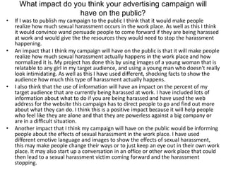 What impact do you think your advertising campaign will
have on the public?
• If I was to publish my campaign to the public I think that it would make people
realize how much sexual harassment occurs in the work place. As well as this I think
it would convince wand persuade people to come forward if they are being harassed
at work and would give the the resources they would need to stop the harassment
happening.
• An impact that I think my campaign will have on the public is that it will make people
realize how much sexual harassment actually happens in the work place and how
normalized it is. My project has done this by using images of a young woman that is
relatable to any girl in my target audience, and using a young man who doesn't really
look intimidating. As well as this I have used different, shocking facts to show the
audience how much this type of harassment actually happens.
• I also think that the use of information will have an impact on the percent of my
target audience that are currently being harassed at work. I have included lots of
information about what to do if you are being harassed and have used the web
address for the website this campaign has to direct people to go and find out more
about what they can do. I think this is a positive impact because it will help people
who feel like they are alone and that they are powerless against a big company or
are in a difficult situation.
• Another impact that I think my campaign will have on the public would be informing
people about the effects of sexual harassment in the work place. I have used
different emotive language and images to show the effects of sexual harassment,
this may make people change their ways or to just keep an eye out in their own work
place. It may also start up a conversation in an office or other work place that could
then lead to a sexual harassment victim coming forward and the harassment
stopping.
 