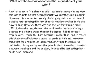 What are the technical and aesthetic qualities of your
work?
• Another aspect of my that was bright up in my survey was my logo,
this was something that people thought was aesthetically pleasing.
However this was not technically challenging, as I have had lots of
practice rotor scoping different shapes I now know what do do and
how to do it. However there was one section that I found more
difficult than the rest, this was the swirl on the inside of the logo,
because this is not a shape that can be copied I had to create it
from scratch. I found this hard because it meant that I had to create
this shape myself without a stencil or guide to help me. However I
think that the end product looks good, one thing that was also
pointed out in my survey was that people didn't’t see the coloration
between the shape and the subject, this could be something that I
could have improved.
 