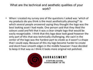 What are the technical and aesthetic qualities of your
work?
• When I created my survey one of the questions I asked was ‘which of
my products do you think is the most aesthetically pleasing?’ to
which several people answered saying they thought the logo was the
best looking asset I had made. One person said that they liked the
colours used and felt that it was a clear simple logo that would be
easily recognizable. I think that this logo dose look good however the
only part of this that was technically challenging, the swirl in the
center of the logo was the hardest part to create as it wasn’t a shape
that I could copy. Because of this my logo became harder to create
and dosnt have smooth edges in the middle however I have decided
to keep it that way as I think it looks more original not polished.
 