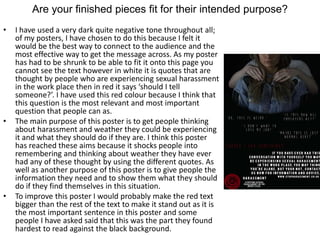 Are your finished pieces fit for their intended purpose?
• I have used a very dark quite negative tone throughout all;
of my posters, I have chosen to do this because I felt it
would be the best way to connect to the audience and the
most effective way to get the message across. As my poster
has had to be shrunk to be able to fit it onto this page you
cannot see the text however in white it is quotes that are
thought by people who are experiencing sexual harassment
in the work place then in red it says ‘should I tell
someone?’. I have used this red colour because I think that
this question is the most relevant and most important
question that people can as.
• The main purpose of this poster is to get people thinking
about harassment and weather they could be experiencing
it and what they should do if they are. I think this poster
has reached these aims because it shocks people into
remembering and thinking about weather they have ever
had any of these thought by using the different quotes. As
well as another purpose of this poster is to give people the
information they need and to show them what they should
do if they find themselves in this situation.
• To improve this poster I would probably make the red text
bigger than the rest of the text to make it stand out as it is
the most important sentence in this poster and some
people I have asked said that this was the part they found
hardest to read against the black background.
 