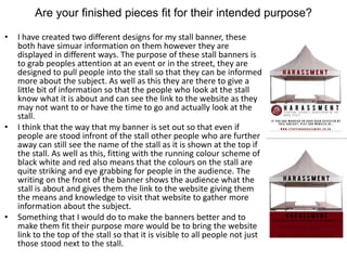 Are your finished pieces fit for their intended purpose?
• I have created two different designs for my stall banner, these
both have simuar information on them however they are
displayed in different ways. The purpose of these stall banners is
to grab peoples attention at an event or in the street, they are
designed to pull people into the stall so that they can be informed
more about the subject. As well as this they are there to give a
little bit of information so that the people who look at the stall
know what it is about and can see the link to the website as they
may not want to or have the time to go and actually look at the
stall.
• I think that the way that my banner is set out so that even if
people are stood infront of the stall other people who are further
away can still see the name of the stall as it is shown at the top if
the stall. As well as this, fitting with the running colour scheme of
black white and red also means that the colours on the stall are
quite striking and eye grabbing for people in the audience. The
writing on the front of the banner shows the audience what the
stall is about and gives them the link to the website giving them
the means and knowledge to visit that website to gather more
information about the subject.
• Something that I would do to make the banners better and to
make them fit their purpose more would be to bring the website
link to the top of the stall so that it is visible to all people not just
those stood next to the stall.
 