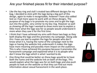 Are your finished pieces fit for their intended purpose?
• Like the key ring and stall I created two different designs for my
bag, I decided to stick with the logo being a big part of this
design, again to make it recognizable, however I have also added
text as I had more space to work with on these designs. The
purpose of my bags is to promote my cores and to get the logo
out into the public, very similar to my key ring. However as well
as showing off the logo I wanted to show more text to explain a
little more what the logo was for so people would understand it
more when they saw it for the first time.
• I think that I have achieved my aims with these two bags as they
both display the logo and this promotes my campaign. Along side
this I have use text to explain the logo for people who don’t
know what it is, having the name of the campaign next to the
logo or having the website link underneath it makes the logo
have more meaning and possibly more impact on the audience.
This is why I have achieved this purpose because it promotes the
harassment campaign and explained what it is to people who
don’t know the logo which is what I wanted to do.
• One thing that could be better on these bags would be to have
both the name and the website link on both of the bags. This
would explain what the logo was for on both bags and also push
people to look on the website so that they can find out more
information about sexual harassment in the work place.
 