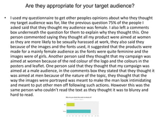 Are they appropriate for your target audience?
• I used my questionnaire to get other peoples opinions about who they thought
my target audience was for, like the previous question 75% of the people I
asked said that they thought my audience was female. I also left a comments
box underneath the question for them to explain why they thought this. One
person commented saying they thought all my product were aimed at women
as they are more likely to be sexually harassed at work, they also said they
because of the images and the fonts used, it suggested that the products were
made for a mainly female audience as the fonts were quite feminine and the
images were of girls. Another person said they thought that my campaign was
aimed at women because of the red colour of the logo and the colours in the
posters and leaflet. One person said that they thought that my campaign was
aimed at a male audience, in the comments box they stated that they thought it
was aimed at men because of the nature of the topic, they thought that the
way the images were portrayed was meant to make the man look intimidating
and meant to put other men off following such actions. However this was the
same person who couldn’t read the text as they thought it was to blurey and
hard to read.
 