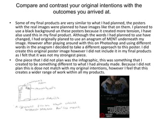 Compare and contrast your original intentions with the
outcomes you arrived at.
• Some of my final products are very similar to what I had planned, the posters
with the real images were planned to have images like that on them. I planned to
use a black background un these posters because it created more tension, I have
also used this in my final product. Although the words I had planned to use have
changed, I had originally planed to use an anagram of MENT underneath my
image. However after playing around with this on Photoshop and using different
words in the anagram I decided to take a different approach to this poster. I did
create this original poster image however I did not include it in my final products
as I felt that it was not my strongest piece.
• One piece that I did not plan was the infographic, this was something that I
created to be something different to what I had already made. Because I did not
plan this is dose not match with my original intentions, however I feel that this
creates a wider range of work within all my products.
 
