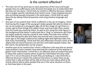 Is the content effective?
• The main aim of my work was to raise awearness of this issue and to get
people who are suffering to come forward and speak out, to make them feel
like they are not alone. I think that my content is effective because I believe
that it targets specific individuals that need it most. I have targeted women
who are being sexually harassed in the work place, I think that my work
dose this by asking rhitorical question and using emotive language and
images.
• One part of my content that I think is effective is the use of imagery, I think
that having the image of the young girl makes people feel able to relate to
her. As my audience is young girls ages 18-24 this image of a girl that is a
similar age to them brings the subject home and may make them realize
that this could very easily be them. As well as this using the male figure in
the background that doesn't really look like a ‘thug’ or someone a girl from
my target audience may be scared of, also makes him look very normal. I
think that having this boy that looks very normal and is also around the
same age as the target audience but adding slight dark lighting makes him
look more intimidating. I think that this also effectively removes some of the
stigma that all sexual harassers are old men and makes people realize, like
the victim, the perpetrator can be anyone.
• Another part of my content that I think is effective is the way that on almost
every product I have created I have directed the audience to the website to
gather more information. I think this is an effective piece of content because
it shows the audienc exactly where to get the information tha they need
even if it is not on the piece of work they are looking at. I also think this is
effective because it shows the audience that there is a place they can go
online that is safe and that will be able to find out more about what to do
and be able to talk to other people that are in the same situation as them,
or that have been in the past.
 