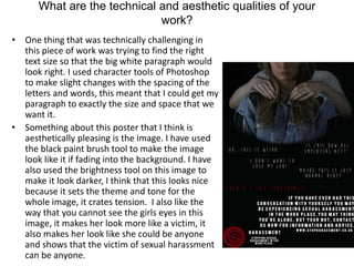 What are the technical and aesthetic qualities of your
work?
• One thing that was technically challenging in
this piece of work was trying to find the right
text size so that the big white paragraph would
look right. I used character tools of Photoshop
to make slight changes with the spacing of the
letters and words, this meant that I could get my
paragraph to exactly the size and space that we
want it.
• Something about this poster that I think is
aesthetically pleasing is the image. I have used
the black paint brush tool to make the image
look like it if fading into the background. I have
also used the brightness tool on this image to
make it look darker, I think that this looks nice
because it sets the theme and tone for the
whole image, it crates tension. I also like the
way that you cannot see the girls eyes in this
image, it makes her look more like a victim, it
also makes her look like she could be anyone
and shows that the victim of sexual harassment
can be anyone.
 