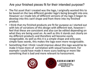 Are your finished pieces fit for their intended purpose?
• The fist asset that I created was the logo, I originally wanted this to
be based on the two different gender logo’s being brought into one.
However as I made lots of different versions of my logo it began to
develop into this swirl shape and from there into my finished
product.
• I think that my finished products are fit for purpose as I started out
with lots of variations of this design with different text, however I
feel that these are consistent and also can be edited depending on
what they are being used on. As well as this it stands out clearly on
my different products and therefore will become easily
recognizable. As well as this it is a simple shape and only uses
simple fazes words, this makes the logo even more recognizable.
• Something that I think I could improve about this logo would be to
make it have more of correlation with sexual harassment. For
example I could have made it more scary looking or more like
something that is bad and more relevant to harassment.
 