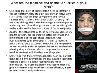 What are the technical and aesthetic qualities of your
work?
• One thing that both of these posters have in common is
the tone of them, they are both very dark and have very
stern tones. They are both very gloomy and have a
sadness about them, they are not violent or angry they
are quite chilling. This is don by having a dark background
and using that colour throughout your poster, this signels
to the audience the theme and tone of the whole poster.
• Another thing that both of these posters have done is use
images in them, the top image is in the center and the
lower image is at the top. These images further
iluestraight the point the poster is trying to make ad
helps the audience to connect the point to a real person.
As well as this it makes the poster look more aesthetically
pleasing they add some color to the poster but not as
much to contrast with the theme of the poster.
• Something that the professional poster dose not do that
mine dose it give information, the real poster is just there
to make a point, it doesn't really give any more
information. Although the professional poster dose not
give information dose not mean it is not effective, it gets
its point across sutely and clearly.
 
