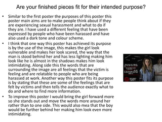 Are your finished pieces fit for their intended purpose?
• Similar to the first poster the purposes of this poster this
poster main aims are to make people think about if they
are experiencing sexual harassment and what to do if
they are. I have used a different feeling that have been
expressed by people who have been harassed and have
also used a dark tone and colour scheme.
• I think that one way this poster has achieved its purpose
is by the use of the image, this makes the girl look
vulnerable and makes her look scared, the way that the
man is stood behind her and has less lighting making him
look like he is almost in the shadows makes him look
intimidating. Along side this the words that are
surrounding the image are all feelings that the victim is
feeling and are relatable to people who are being
harassed at work. Another way this poster fits its purpose
is by stating that these are some of the feelings that are
felt by victims and then tells the audience exactly what to
do and where to find more information.
• To improve this poster I would bring the girl forward more
so she stands out and move the words more around her
rather than to one side. This would also mea that the boy
would be further behind her making him look even more
intimidating.
 