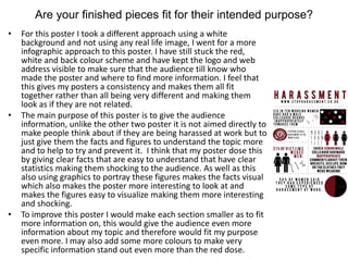 Are your finished pieces fit for their intended purpose?
• For this poster I took a different approach using a white
background and not using any real life image, I went for a more
infographic approach to this poster. I have still stuck the red,
white and back colour scheme and have kept the logo and web
address visible to make sure that the audience till know who
made the poster and where to find more information. I feel that
this gives my posters a consistency and makes them all fit
together rather than all being very different and making them
look as if they are not related.
• The main purpose of this poster is to give the audience
information, unlike the other two poster it is not aimed directly to
make people think about if they are being harassed at work but to
just give them the facts and figures to understand the topic more
and to help to try and prevent it. I think that my poster dose this
by giving clear facts that are easy to understand that have clear
statistics making them shocking to the audience. As well as this
also using graphics to portray these figures makes the facts visual
which also makes the poster more interesting to look at and
makes the figures easy to visualize making them more interesting
and shocking.
• To improve this poster I would make each section smaller as to fit
more information on, this would give the audience even more
information about my topic and therefore would fit my purpose
even more. I may also add some more colours to make very
specific information stand out even more than the red dose.
 