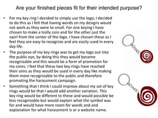 Are your finished pieces fit for their intended purpose?
• For my key ring I decided to simply use the logo, I decided
to do this as I felt that having words on my designs would
not work as they were to small. For one keying I have
chosen to make a trolly coin and for the other just the
swirl from the center of the logo. I have chosen these as I
feel they are easy to recognize and are easily used in every
day life.
• The purpose of my key rings was to get my logo out into
the public eye, by doing this they would become
recognizable and this would be a form of promotion for
my cores. I feel that these two key rings have reached
their aims as they would be used in every day like making
them more recognizable to the public and therefore
promoting the harassment campaign.
• Something that I think I could improve about my set of key
rings would be that I would add another variation. This
key ring would be different to these and would possible be
less recognizable but would explain what the symbol was
for and would have more room for words and and
explanation for what harassment is or a website name.
 