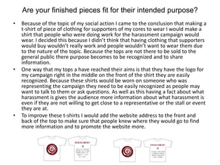 Are your finished pieces fit for their intended purpose?
• Because of the topic of my social action I came to the conclusion that making a
t-shirt of piece of clothing for supporters of my cores to wear I would make a
shirt that people who were doing work for the harassment campaign would
wear. I decided this because I didn’t think that having clothing that supporters
would buy wouldn’t really work and people wouldn’t want to wear them due
to the nature of the topic. Because the tops are not there to be sold to the
general public there purpose becomes to be recognized and to share
information.
• One way that my tops a have reached their aims is that they have the logo for
my campaign right in the middle on the front of the shirt they are easily
recognized. Because these shirts would be worn on someone who was
representing the campaign they need to be easily recognized as people may
want to talk to them or ask questions. As well as this having a fact about what
harassment is gives the audience more information about what harassment is
even if they are not willing to get close to a representative or the stall or event
they are at.
• To improve these t-shirts I would add the website address to the front and
back of the top to make sure that people knew where they would go to find
more information and to promote the website more.
 
