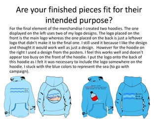 Are your finished pieces fit for their
intended purpose?
For the final element of the merchandise I created two hoodies. The one
displayed on the left uses two of my logo designs. The logo placed on the
front is the main logo whereas the one placed on the back is just a leftover
logo that didn’t make it to the final one. I still used it because I like the design
and thought it would work well as just a design. However for the hoodie on
the right I used a design from the posters. I feel this works well and doesn’t
appear too busy on the front of the hoodie. I put the logo onto the back of
this hoodie as I felt it was necessary to include the logo somewhere on the
hoodie. I stuck with the blue colors to represent the sea (to go with
campaign).
 