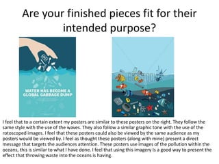 Are your finished pieces fit for their
intended purpose?
I feel that to a certain extent my posters are similar to these posters on the right. They follow the
same style with the use of the waves. They also follow a similar graphic tone with the use of the
rotoscoped images. I feel that these posters could also be viewed by the same audience as my
posters would be viewed by. I feel as thought these posters (along with mine) present a direct
message that targets the audiences attention. These posters use images of the pollution within the
oceans, this is similar to what I have done. I feel that using this imagery Is a good way to present the
effect that throwing waste into the oceans is having.
 