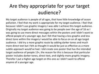 Are they appropriate for your target
audience?
My target audience is people of all ages, that have little knowledge of ocean
pollution. I feel that my work is appropriate for my target audience. I feel that
because I didn’t use graphic imagery I was able t achieve this target audience.
Originally my target audience was going to be people over the age of 16 as I
was going to use more direct messages within the posters and I didn’t want to
offend people of a younger age, but I felt that having a less graphic and less
direct tone within the imagery I would be able to focus on an all age target
audience. I did try a more graphic route by adding darker tones and much
more direct text but I felt as thought it would be just as effective as a more
subtle approach would've had. I did create one poster that has the intended
target audience of people 13+, the reason for this is because that particular
poster includes darker tones, direct text, and slightly more graphic imagery.
Therefor I put a higher age target on this one as I didn’t want to offend
anyone of a younger age.
 