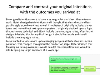 Compare and contrast your original intentions
with the outcomes you arrived at
My original intentions were to have a more graphic and direct theme to my
work. I later changed my intentions and I thought that a less direct and less
graphic style would work just as well if not better. I originally included darker
tones and more direct text upon my posters. I originally decided upon a logo
that was more technical and didn’t include the campaigns name, after further
designs I decided that for my final design it should be simple and should
include the campaigns name.
I also wanted to focus more upon changing peoples attitudes towards ocean
pollution. This changed throughout the production stage, I later decided that
focusing on raising awareness would be a lot more beneficial and would tie
into keeping my target audience at a lower age.
 