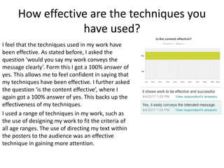 How effective are the techniques you
have used?
I feel that the techniques used in my work have
been effective. As stated before, I asked the
question ‘would you say my work conveys the
message clearly’. Form this I got a 100% answer of
yes. This allows me to feel confident in saying that
my techniques have been effective. I further asked
the question ‘is the content effective’, where I
again got a 100% answer of yes. This backs up the
effectiveness of my techniques.
I used a range of techniques in my work, such as
the use of designing my work to fit the criteria of
all age ranges. The use of directing my text within
the posters to the audience was an effective
technique in gaining more attention.
 