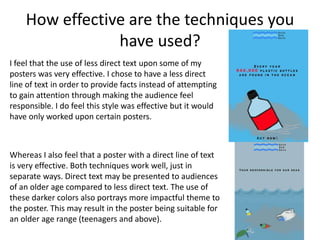 How effective are the techniques you
have used?
I feel that the use of less direct text upon some of my
posters was very effective. I chose to have a less direct
line of text in order to provide facts instead of attempting
to gain attention through making the audience feel
responsible. I do feel this style was effective but it would
have only worked upon certain posters.
Whereas I also feel that a poster with a direct line of text
is very effective. Both techniques work well, just in
separate ways. Direct text may be presented to audiences
of an older age compared to less direct text. The use of
these darker colors also portrays more impactful theme to
the poster. This may result in the poster being suitable for
an older age range (teenagers and above).
 