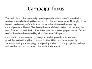 Campaign focus
The main focus of my campaign was to gain the attention of a world wide
audience in order to stop the amount of pollution in our seas. Throughout my
ideas I used a range of methods to ensure that the main focus of my
campaign was achieved. This being the use of direct text on the posters, the
use of some dull and dark colors. I feel that the style of graphics I used for my
work allows it to be viewed by all audiences (of all ages).
I wanted to raise awareness, change attitudes, provide information and
possibly create/strengthen community ties (this could be achieved by
someone seeing the campaign and getting their community together to help
reduce the amount of ocean pollution in their area.)
 