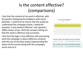 Is the content effective?
(comparisons)
I feel that the content of my work is effective, with
the posters displaying the problems with ocean
pollution. I used facts to ensure that the audience
understood the campaign clearly. I asked the
question ‘Is the content effective’ and I gained a
100% answer of yes. With the answers telling me
that the work is effective and successful.
I feel that the logo is very effective with presenting
what the campaign is about (effective content),
with the use of the blue stripes (representing the
waves of the ocean) along with the campaigns
name next to it.
 
