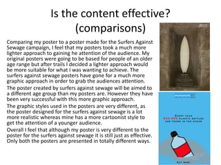 Is the content effective?
(comparisons)
Comparing my poster to a poster made for the Surfers Against
Sewage campaign, I feel that my posters took a much more
lighter approach to gaining he attention of the audience. My
original posters were going to be based for people of an older
age range but after trails I decided a lighter approach would
be more suitable for what I was wanting to achieve. The
surfers against sewage posters have gone for a much more
graphic approach in order to grab the audiences attention.
The poster created by surfers against sewage will be aimed to
a different age group than my posters are. However they have
been very successful with this more graphic approach.
The graphic styles used in the posters are very different, as
the poster designed for the surfers against sewage is a lot
more realistic whereas mine has a more cartoonist style to
get the attention of a younger audience.
Overall I feel that although my poster is very different to the
poster for the surfers against sewage it is still just as effective.
Only both the posters are presented in totally different ways.
 