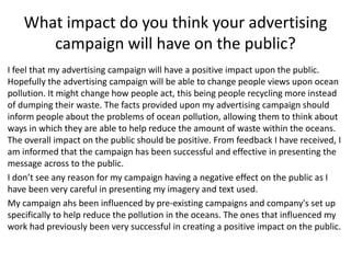 What impact do you think your advertising
campaign will have on the public?
I feel that my advertising campaign will have a positive impact upon the public.
Hopefully the advertising campaign will be able to change people views upon ocean
pollution. It might change how people act, this being people recycling more instead
of dumping their waste. The facts provided upon my advertising campaign should
inform people about the problems of ocean pollution, allowing them to think about
ways in which they are able to help reduce the amount of waste within the oceans.
The overall impact on the public should be positive. From feedback I have received, I
am informed that the campaign has been successful and effective in presenting the
message across to the public.
I don’t see any reason for my campaign having a negative effect on the public as I
have been very careful in presenting my imagery and text used.
My campaign ahs been influenced by pre-existing campaigns and company's set up
specifically to help reduce the pollution in the oceans. The ones that influenced my
work had previously been very successful in creating a positive impact on the public.
 