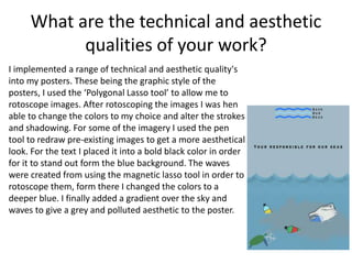 What are the technical and aesthetic
qualities of your work?
I implemented a range of technical and aesthetic quality's
into my posters. These being the graphic style of the
posters, I used the ‘Polygonal Lasso tool’ to allow me to
rotoscope images. After rotoscoping the images I was hen
able to change the colors to my choice and alter the strokes
and shadowing. For some of the imagery I used the pen
tool to redraw pre-existing images to get a more aesthetical
look. For the text I placed it into a bold black color in order
for it to stand out form the blue background. The waves
were created from using the magnetic lasso tool in order to
rotoscope them, form there I changed the colors to a
deeper blue. I finally added a gradient over the sky and
waves to give a grey and polluted aesthetic to the poster.
 