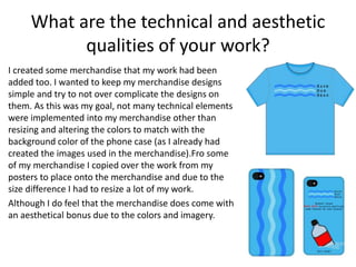 What are the technical and aesthetic
qualities of your work?
I created some merchandise that my work had been
added too. I wanted to keep my merchandise designs
simple and try to not over complicate the designs on
them. As this was my goal, not many technical elements
were implemented into my merchandise other than
resizing and altering the colors to match with the
background color of the phone case (as I already had
created the images used in the merchandise).Fro some
of my merchandise I copied over the work from my
posters to place onto the merchandise and due to the
size difference I had to resize a lot of my work.
Although I do feel that the merchandise does come with
an aesthetical bonus due to the colors and imagery.
 