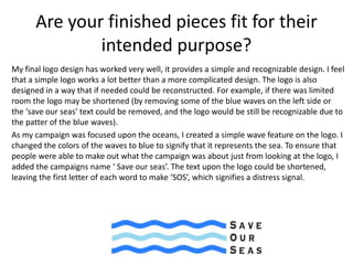 Are your finished pieces fit for their
intended purpose?
My final logo design has worked very well, it provides a simple and recognizable design. I feel
that a simple logo works a lot better than a more complicated design. The logo is also
designed in a way that if needed could be reconstructed. For example, if there was limited
room the logo may be shortened (by removing some of the blue waves on the left side or
the ‘save our seas’ text could be removed, and the logo would be still be recognizable due to
the patter of the blue waves).
As my campaign was focused upon the oceans, I created a simple wave feature on the logo. I
changed the colors of the waves to blue to signify that it represents the sea. To ensure that
people were able to make out what the campaign was about just from looking at the logo, I
added the campaigns name ‘ Save our seas’. The text upon the logo could be shortened,
leaving the first letter of each word to make ‘SOS’, which signifies a distress signal.
 