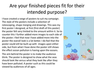 Are your finished pieces fit for their
intended purpose?
I have created a range of posters to suit my campaign.
The style of the posters include a selection of
rotoscoping, shape merging and drawings. This was my
first poster I designed, at first (first draft of this poster)
the poster felt very limited to the amount within it. So to
counter this I further added more images to each side of
the poster. I feel that now I have added more into the
poster the overall look is a lot better. I do feel that the
poster could still be built up with images upon either
side, but from what I have done the poster still shows
the effect ocean pollution is having upon the oceans.
The aim behind the poster is to make the audience
think. The poster is designed to show what the seas
should look like versus what they look like after they
have been polluted. A poster such as this could be
viewed by audiences of all ages.
 