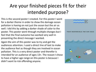 Are your finished pieces fit for their
intended purpose?
This is the second poster I created. For this poster I went
for a darker theme in order to show the damage ocean
pollution is having on not just the ocean but the air as
well. I did this by adding a darker shade of color to the
poster. This poster went through multiple changes but I
feel that the final outcome has worked very well in
presenting the direct message I wanted.
Again the aim of this poster was to try and get the
audiences attention. I used a direct line of text to make
the audience feel as though they are involved in ocean
pollution. This is a very direct poster and therefor is
intended for an audience of ages 13+. The reason I chose
to have a higher age range on this poster is because I
didn’t want to risk offending anyone.
 