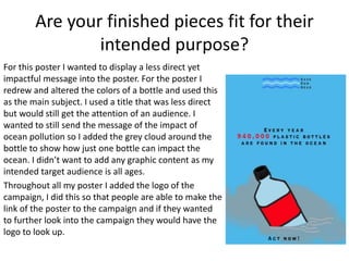 Are your finished pieces fit for their
intended purpose?
For this poster I wanted to display a less direct yet
impactful message into the poster. For the poster I
redrew and altered the colors of a bottle and used this
as the main subject. I used a title that was less direct
but would still get the attention of an audience. I
wanted to still send the message of the impact of
ocean pollution so I added the grey cloud around the
bottle to show how just one bottle can impact the
ocean. I didn’t want to add any graphic content as my
intended target audience is all ages.
Throughout all my poster I added the logo of the
campaign, I did this so that people are able to make the
link of the poster to the campaign and if they wanted
to further look into the campaign they would have the
logo to look up.
 